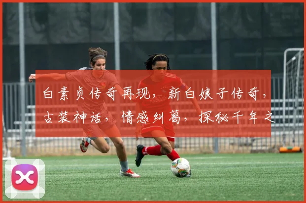白素贞传奇再现，新白娘子传奇，古装神话，情感纠葛，探秘千年之谜，三生三世情缘，不容错过