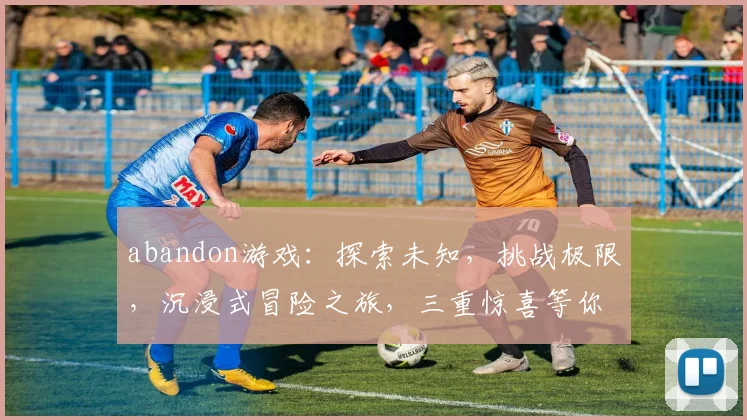 abandon游戏：探索未知，挑战极限，沉浸式冒险之旅，三重惊喜等你来
