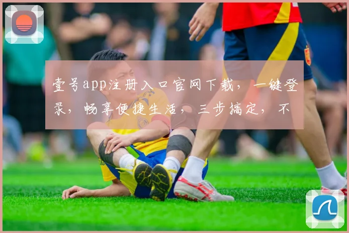 壹号app注册入口官网下载，一键登录，畅享便捷生活，三步搞定，不容错过